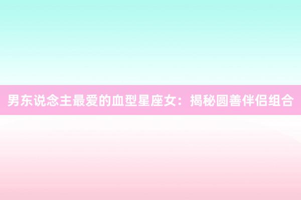 男东说念主最爱的血型星座女：揭秘圆善伴侣组合